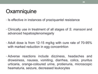 Oxamniquine
• Is effective in instances of praziquantel resistance
• Clinically use in treatment of all stages of S. mansoni and
advanced hepatosplenomegarly
• Adult dose is from 12-15 mg/kg with cure rate of 70-95%
with marked reduction in egg concentrtion
• Adverse reactions include dizziness, headaches and
drowsiness, nausea, vomiting, diarrhea, colics, pruritus
urticaria, orange-coloured urine, protienuria, microscopic
heamaturia, seizure, decreased leukocytes
26
 