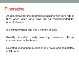 Piperazine
• An alternative for the treatment of ascaris with cure rate of
90% when taken for 2 days but not recommended for
other helminths
• Is a Hexahydrate and has a variety of salts
• Readily absorbed orally reaching maximum plasma
concentration in 2-4 hours
•
• Excreted unchanged in urine in 2-6 hours and completely
in 24 hours
27
 