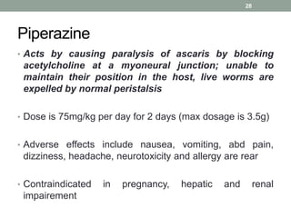 Piperazine
• Acts by causing paralysis of ascaris by blocking
acetylcholine at a myoneural junction; unable to
maintain their position in the host, live worms are
expelled by normal peristalsis
• Dose is 75mg/kg per day for 2 days (max dosage is 3.5g)
• Adverse effects include nausea, vomiting, abd pain,
dizziness, headache, neurotoxicity and allergy are rear
• Contraindicated in pregnancy, hepatic and renal
impairement
28
 