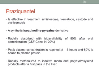 Praziquantel
• Is effective in treatment schistosome, trematode, cestode and
cysticercosis
• A synthetic isoquinoline-pyrazine derivative
• Rapidly absorbed with bioavailability of 80% after oral
administration (CSF Conc 14-20%)
• Peak plasma concentration is reached at 1-3 hours and 80% is
bound to plasma protein
• Rapidly metabolized to inactive mono and polyhydroxylated
products after a first pass in the liver
29
 