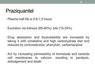 Praziquantel
• Plasma half life is 0.8-1.5 hours
• Excretion via kidneys (60-80%), bile (15-35%)
• Drug absorption and bioavailability are increased by
taking it with cimetidine and high carbohydrate diet and
reduced by corticosteroids, phenytoin, carbamazipine
• Act by increasing permeability of trematode and cestode
cell membranes to calcium, resulting in paralysis,
dislodgement and death
30
 