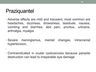 Praziquantel
• Adverse effects are mild and transient, most common are
headaches, dizziness, drowsiness, lassitude, nausea,
vomiting and diarrhea, abd pain, pruritus, urticaria,
arthralgia, myalgia
• Severe meningismus, mental changes, intracranial
hypertension,
•
• Contraindicated in ocular cysticercosis because parasite
destruction can lead to irreparable eye damage
31
 