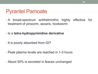 Pyrantel Pamoate
• A broad-spectrum antihelminthic highly effective for
treatment of pinworm, ascaris, hookworm
• Is a tetra-hydropyrimidine derivative
• It is poorly absorbed from GIT
• Peak plasma levels are reached in 1-3 hours
• About 50% is excreted in feaces unchanged
33
 