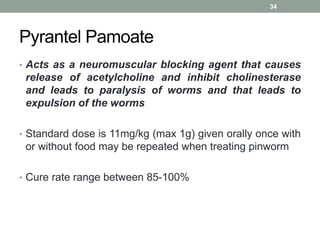 Pyrantel Pamoate
• Acts as a neuromuscular blocking agent that causes
release of acetylcholine and inhibit cholinesterase
and leads to paralysis of worms and that leads to
expulsion of the worms
• Standard dose is 11mg/kg (max 1g) given orally once with
or without food may be repeated when treating pinworm
• Cure rate range between 85-100%
34
 