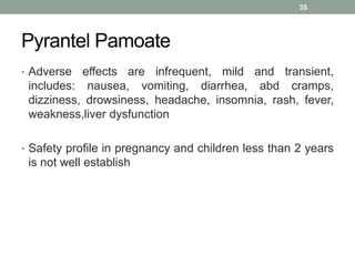 Pyrantel Pamoate
• Adverse effects are infrequent, mild and transient,
includes: nausea, vomiting, diarrhea, abd cramps,
dizziness, drowsiness, headache, insomnia, rash, fever,
weakness,liver dysfunction
• Safety profile in pregnancy and children less than 2 years
is not well establish
35
 