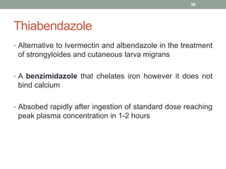 Thiabendazole
• Alternative to Ivermectin and albendazole in the treatment
of strongyloides and cutaneous larva migrans
• A benzimidazole that chelates iron however it does not
bind calcium
• Absobed rapidly after ingestion of standard dose reaching
peak plasma concentration in 1-2 hours
36
 