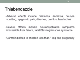 Thiabendazole
• Adverse effects include dizziness, anorexia, nausea,
vomiting, epigastric pain, diarrhea, pruritus, headaches
• Severe effects include neuropsychiatric symptoms,
irreversible liver failure, fatal Steven johnsons syndrome
• Contraindicated in children less than 15kg and pregnancy
38
 
