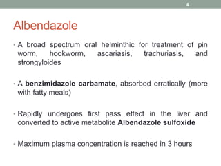 Albendazole
• A broad spectrum oral helminthic for treatment of pin
worm, hookworm, ascariasis, trachuriasis, and
strongyloides
• A benzimidazole carbamate, absorbed erratically (more
with fatty meals)
• Rapidly undergoes first pass effect in the liver and
converted to active metabolite Albendazole sulfoxide
• Maximum plasma concentration is reached in 3 hours
4
 
