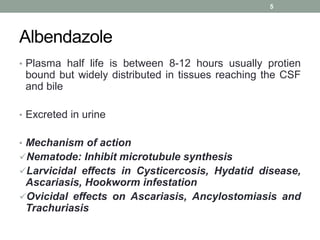 Albendazole
• Plasma half life is between 8-12 hours usually protien
bound but widely distributed in tissues reaching the CSF
and bile
• Excreted in urine
• Mechanism of action
Nematode: Inhibit microtubule synthesis
Larvicidal effects in Cysticercosis, Hydatid disease,
Ascariasis, Hookworm infestation
Ovicidal effects on Ascariasis, Ancylostomiasis and
Trachuriasis
5
 