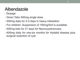Albendazole
• Dosage
Given Tabs 400mg single dose
400mg daily for 2-3 days in heavy infestation
For children: Suspension of 100mg/5ml is available
400mg bids for 21 days for Neurocysticercosis
400mg daily for one-six months for Hydatid disease plus
surgical resection of cyst
6
 
