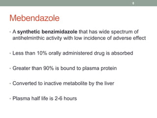 Mebendazole
• A synthetic benzimidazole that has wide spectrum of
antihelminthic activity with low incidence of adverse effect
• Less than 10% orally administered drug is absorbed
• Greater than 90% is bound to plasma protein
• Converted to inactive metabolite by the liver
• Plasma half life is 2-6 hours
8
 