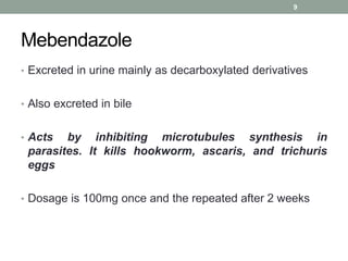Mebendazole
• Excreted in urine mainly as decarboxylated derivatives
• Also excreted in bile
• Acts by inhibiting microtubules synthesis in
parasites. It kills hookworm, ascaris, and trichuris
eggs
• Dosage is 100mg once and the repeated after 2 weeks
9
 