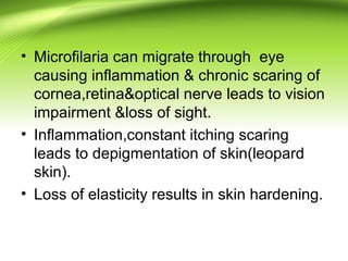 • Microfilaria can migrate through eye
causing inflammation & chronic scaring of
cornea,retina&optical nerve leads to vision
impairment &loss of sight.
• Inflammation,constant itching scaring
leads to depigmentation of skin(leopard
skin).
• Loss of elasticity results in skin hardening.
 