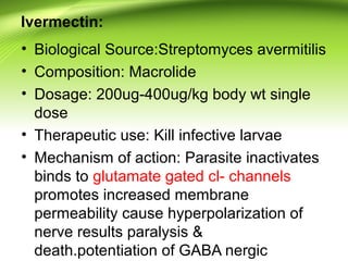 Ivermectin:
• Biological Source:Streptomyces avermitilis
• Composition: Macrolide
• Dosage: 200ug-400ug/kg body wt single
dose
• Therapeutic use: Kill infective larvae
• Mechanism of action: Parasite inactivates
binds to glutamate gated cl- channels
promotes increased membrane
permeability cause hyperpolarization of
nerve results paralysis &
death.potentiation of GABA nergic
 