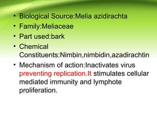 • Biological Source:Melia azidirachta
• Family:Meliaceae
• Part used:bark
• Chemical
Constituents:Nimbin,nimbidin,azadirachtin
• Mechanism of action:Inactivates virus
preventing replication.It stimulates cellular
mediated immunity and lymphote
proliferation.
 