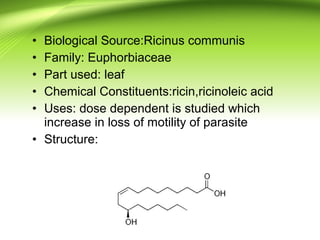 • Biological Source:Ricinus communis
• Family: Euphorbiaceae
• Part used: leaf
• Chemical Constituents:ricin,ricinoleic acid
• Uses: dose dependent is studied which
increase in loss of motility of parasite
• Structure:
 
