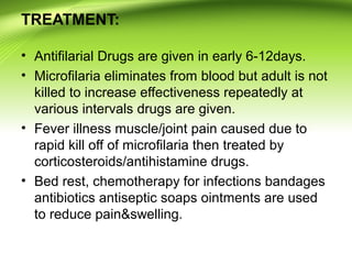 TREATMENT:
• Antifilarial Drugs are given in early 6-12days.
• Microfilaria eliminates from blood but adult is not
killed to increase effectiveness repeatedly at
various intervals drugs are given.
• Fever illness muscle/joint pain caused due to
rapid kill off of microfilaria then treated by
corticosteroids/antihistamine drugs.
• Bed rest, chemotherapy for infections bandages
antibiotics antiseptic soaps ointments are used
to reduce pain&swelling.
 