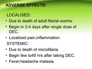 ADVERSE EFFECTS:
LOCALISED:
• Due to death of adult filarial worms.
• Begin in 2-4 days after single dose of
DEC.
• Localized pain,inflammation.
SYSTEMIC:
• Due to death of microfilaria.
• Begin few to48 hrs after taking DEC.
• Fever,headache malasia.
 