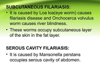SUBCUTANEOUS FILARIASIS:
• It is caused by Loa loa(eye worm) causes
filariasis disease and Onchocerca volvulus
worm causes river blindness.
• These worms occupy subcutaneous layer
of the skin in the fat layer.
SEROUS CAVITY FILARIASIS:
• It is caused by Mansonella perstans
occupies serous cavity of abdomen.
 