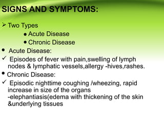 SIGNS AND SYMPTOMS:
 Two Types
Acute Disease
Chronic Disease
Acute Disease:
 Episodes of fever with pain,swelling of lymph
nodes & lymphatic vessels,allergy -hives,rashes.
Chronic Disease:
 Episodic nighttime coughing /wheezing, rapid
increase in size of the organs
-elephantiasis(edema with thickening of the skin
&underlying tissues
 
