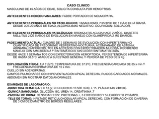 CASO CLINICO
MASCULINO DE 45 AÑOS DE EDAD, SOLICITA CONSULTA POR HEMOPTISIS.
ANTECEDENTES HEREDOFAMILIARES: PADRE PORTADOR DE NEUMOPATIA.
ANTECEDENTES PERSONALES NO PATOLOGICOS: TABAQUISMO POSITIVO DE 1 CAJETILLA DIARIA
DESDE LOS 20 AÑOS DE EDAD, ALCOHOLISMO NEGATIVO. OCUPACION: SOLDADOR.
ANTECEDENTES PERSONALES PATOLÓGICOS: BRONQUITIS AGUDA HACE 2 AÑOS. DIABETES
MELLITUS 2 DE 5 AÑOS DE EVOLUCION EN MANEJO CON GLIMEPIRIDA 2 MG DIARIOS.
PADECIMIENTO ACTUAL: CUADRO DE 3 SEMANAS DE EVOLUCION CON HIPERTERMIA NO
CUANTIFICADA DE PREDOMINIO VESPERTINO-NOCTURNA, ACOMPAÑADO DE ASTENIA,
ADINAMIA, DIAFORESIS, TOS EN ACCESOS CON EXPECTORACIÓN MUCOSA, RECIBIENDO
MANEJO CON AMOXICILINA Y SINTOMÁTICOS SIN CEDER SINTOMATOLOGÍA.
DESDE HACE 1 SEMANA TOS CON EXPECTORACIÓN HEMOPTOICA, PERSISTENCIA DE HIPERTERMIA
DE HASTA 38.5°C, ATAQUE A SU ESTADO GENERAL Y PERDIDA DE PESO DE 5 Kg.
EXPLORACIÓN FÍSICA: T/A 110/70, TEMPERATURA DE 37.9°C, FRECUENCIA CARDIACA DE 85 x min Y
FRECUENCIA RESPIRATORIA DE 16 x min.
CUELLO SIN ADENOPATIAS.
CAMPOS PULMONARES CON HIPOVENTILACION APICAL DERECHA, RUIDOS CARDIACOS NORMALES.
ABDOMEN SIN MOSTRAR DATOS ANORMALES.
EXAMENES DE LABORATORIO:
-BIOMETRIA HEMATICA: Hb 13 gr, LEUCOCITOS 13 500, N 80, L 15, PLAQUETAS 240 000.
-QUIMICA SANGUÍNEA: GLUCOSA 180, UREA 14, CREATININA .7
-PARCIAL DE ORINA: DENSIDAD 1:022, PROTEINAS +, 3 ERITROCITO Y 5 LEUCOCITO P/CAMPO.
-TELE DE TORAX: INFILTADO RETICULONODULAR APICAL DERECHO, CON FORMACIÓN DE CAVERNA
DE 3 CM DE DIÁMETRO DE BORDES REGULARES.
 