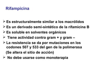 Rifampicina
 Es estructuralmente similar a los macrólidos
 Es un derivado semi-sintético de la rifamicina B
 Es soluble en solventes orgánicos
 Tiene actividad contra gram + y gram –
 La resistencia se da por mutaciones en los
codones 507 y 533 del gen de la polimerasa
(Se altera el sitio de acción)
 No debe usarse como monoterapia
 