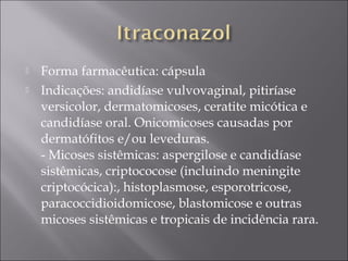    Forma farmacêutica: cápsula
   Indicações: andidíase vulvovaginal, pitiríase
    versicolor, dermatomicoses, ceratite micótica e
    candidíase oral. Onicomicoses causadas por
    dermatófitos e/ou leveduras. 
    - Micoses sistêmicas: aspergilose e candidíase
    sistêmicas, criptococose (incluindo meningite
    criptocócica):, histoplasmose, esporotricose,
    paracoccidioidomicose, blastomicose e outras
    micoses sistêmicas e tropicais de incidência rara. 
 