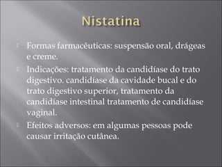    Formas farmacêuticas: suspensão oral, drágeas
    e creme.
   Indicações: tratamento da candidíase do trato
    digestivo. candidíase da cavidade bucal e do
    trato digestivo superior, tratamento da
    candidíase intestinal tratamento de candidíase
    vaginal.
   Efeitos adversos: em algumas pessoas pode
    causar irritação cutânea.
 