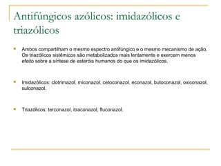 Antifúngicos azólicos: imidazólicos e
triazólicos
 Ambos compartilham o mesmo espectro antifúngico e o mesmo mecanismo de ação.
Os triazólicos sistêmicos são metabolizados mais lentamente e exercem menos
efeito sobre a síntese de esteróis humanos do que os imidazólicos.
 Imidazólicos: clotrimazol, miconazol, cetoconazol, econazol, butoconazol, oxiconazol,
sulconazol.
 Triazólicos: terconazol, itraconazol, fluconazol.
 