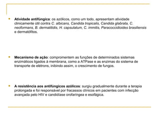  Atividade antifúngica: os azólicos, como um todo, apresentam atividade
clinicamente útil contra C. albicans, Candida tropicalis, Candida glabrata, C.
neoformans, B. dermatitidis, H. capsulatum, C. immitis, Paracoccidioides brasiliensis
e dermatófitos.
 Mecanismo de ação: compromentem as funções de determinados sistemas
enzimáticos ligados à membrana, como a ATPase e as enzimas do sistema de
transporte de elétrons, inibindo assim, o crescimento de fungos.
 A resistência aos antifúngicos azólicos: surgiu gradualmente durante a terapia
prolongada e foi responsável por fracassos clínicos em pacientes com infecção
avançada pelo HIV e candidíase orofaríngea e esofágica.
 