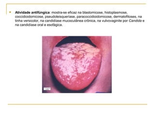  Atividade antifúngica: mostra-se eficaz na blastomicose, histoplasmose,
coccidioidomicose, pseudoleisqueríase, paracoccidioidomicose, dermatofitoses, na
tinha versicolor, na candidíase mucocutânea crônica, na vulvovaginite por Candida e
na candidíase oral e esofágica.
 