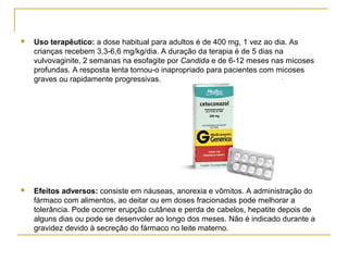  Uso terapêutico: a dose habitual para adultos é de 400 mg, 1 vez ao dia. As
crianças recebem 3,3-6,6 mg/kg/dia. A duração da terapia é de 5 dias na
vulvovaginite, 2 semanas na esofagite por Candida e de 6-12 meses nas micoses
profundas. A resposta lenta tornou-o inapropriado para pacientes com micoses
graves ou rapidamente progressivas.
 Efeitos adversos: consiste em náuseas, anorexia e vômitos. A administração do
fármaco com alimentos, ao deitar ou em doses fracionadas pode melhorar a
tolerância. Pode ocorrer erupção cutânea e perda de cabelos, hepatite depois de
alguns dias ou pode se desenvoler ao longo dos meses. Não é indicado durante a
gravidez devido à secreção do fármaco no leite materno.
 