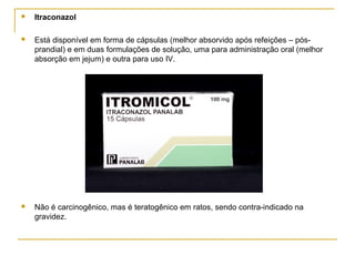  Itraconazol
 Está disponível em forma de cápsulas (melhor absorvido após refeições – pós-
prandial) e em duas formulações de solução, uma para administração oral (melhor
absorção em jejum) e outra para uso IV.
 Não é carcinogênico, mas é teratogênico em ratos, sendo contra-indicado na
gravidez.
 