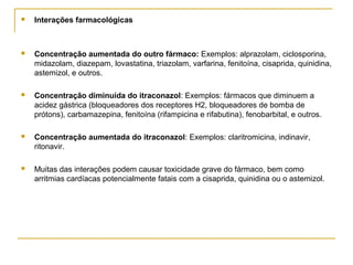  Interações farmacológicas
 Concentração aumentada do outro fármaco: Exemplos: alprazolam, ciclosporina,
midazolam, diazepam, lovastatina, triazolam, varfarina, fenitoína, cisaprida, quinidina,
astemizol, e outros.
 Concentração diminuída do itraconazol: Exemplos: fármacos que diminuem a
acidez gástrica (bloqueadores dos receptores H2, bloqueadores de bomba de
prótons), carbamazepina, fenitoína (rifampicina e rifabutina), fenobarbital, e outros.
 Concentração aumentada do itraconazol: Exemplos: claritromicina, indinavir,
ritonavir.
 Muitas das interações podem causar toxicidade grave do fármaco, bem como
arritmias cardíacas potencialmente fatais com a cisaprida, quinidina ou o astemizol.
 