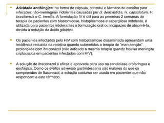  Atividade antifúngica: na forma de cápsula, constitui o fármaco de escolha para
infecções não-meníngeas indolentes causadas por B. dermatitidis, H. capsulatum, P.
brasiliensis e C. immitis. A formulação IV é útil para as primeiras 2 semanas de
terapia de pacientes com blastomicose, histoplasmose e aspergilose indolente, é
utilizada para pacientes intolerantes a formulação oral ou incapazes de absorvê-la,
devido à redução do ácido gástrico.
 Os pacientes infectados pelo HIV com histoplasmose disseminada apresentam uma
incidência reduzida da recidiva quando submetidos a terapia de “manutenção”
prolongada com itraconazol (não indicado a mesma terapia quando houver meningite
criptocócica em pacientes infectados com HIV).
 A solução de itraconazol é eficaz e aprovada para uso na candidíase orofaríngea e
esofágica. Como os efeitos adversos gastrintestianis são maiores do que os
comprimidos de fluconazol, a solução costuma ser usada em pacientes que não
respondem a este fármaco.
 