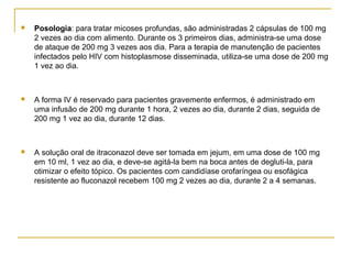 Posologia: para tratar micoses profundas, são administradas 2 cápsulas de 100 mg
2 vezes ao dia com alimento. Durante os 3 primeiros dias, administra-se uma dose
de ataque de 200 mg 3 vezes aos dia. Para a terapia de manutenção de pacientes
infectados pelo HIV com histoplasmose disseminada, utiliza-se uma dose de 200 mg
1 vez ao dia.
 A forma IV é reservado para pacientes gravemente enfermos, é administrado em
uma infusão de 200 mg durante 1 hora, 2 vezes ao dia, durante 2 dias, seguida de
200 mg 1 vez ao dia, durante 12 dias.
 A solução oral de itraconazol deve ser tomada em jejum, em uma dose de 100 mg
em 10 ml, 1 vez ao dia, e deve-se agitá-la bem na boca antes de degluti-la, para
otimizar o efeito tópico. Os pacientes com candidíase orofaríngea ou esofágica
resistente ao fluconazol recebem 100 mg 2 vezes ao dia, durante 2 a 4 semanas.
 