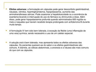  Efeitos adversos: a formulação em cápsulas pode gerar desconforto gastrintestinal,
náuseas, vômitos, hipertrigliceridemia, hipopotassemia, aumento das
aminotransferases séricas. Pode ocasionar a hepatotoxicidade ou a ocorrência de
exantema levando à interrupção do uso do fármaco ou diminuindo a dose. Além
disso, pode gerar hipopotassemia profunda quando administrados 600 mg/dia ou
mais e naqueles que haviam recebido terapia prolongada com anfotericina B durante
muito tempo.
 A formulação IV tem sido bem tolerada, à exceção da flebite (uma inflamação de
uma veia) química, sendo necessário o uso de um cateter especial.
 A solução oral é bem tolerada, mas apresenta todos os efeitos adversos das
cápsulas. Os pacientes queixam-se do sabor e os efeitos gastrintestinais são
comuns. A diarreia, as cólicas abdominais, a anorexia e a náusea são mais comuns
do que com as cápsulas.
 