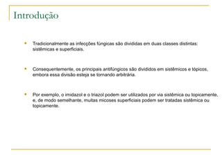 Introdução
 Tradicionalmente as infecções fúngicas são divididas em duas classes distintas:
sistêmicas e superficiais.
 Consequentemente, os principais antifúngicos são divididos em sistêmicos e tópicos,
embora essa divisão esteja se tornando arbitrária.
 Por exemplo, o imidazol e o triazol podem ser utilizados por via sistêmica ou topicamente,
e, de modo semelhante, muitas micoses superficiais podem ser tratadas sistêmica ou
topicamente.
 
