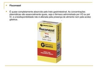  Fluconazol
 É quase completamente absorvido pelo trato gastrintestinal. As concentrações
plasmáticas são essencialmente iguais, seja o fármaco administrado por VO ou por
IV, e a biodisponibilidade não é alterada pela presença de alimento nem pela acidez
gástrica.
 