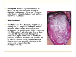  Interações: aumenta significativamente as
concentrações plasmáticas de astemizol,
cisaprida, ciclosporina, rifampicina, rifabutina,
sulfonilureias (glipizida, tolbutamida), teofilina,
tacrolimus e varfarina.
 Uso terapêutico
 Candidíase: na dose de 200mg no primeiro e,
em seguida, 100 mg/dia durante pelo menos 2
semanas, mostra-se eficas na candidíase
orofaríngea. Na candidíase esofágica responde a
100-200 mg/dia. A administração de uma dose
única de 150 mg mostra-se eficaz para a
candidíase vaginal. Uma dose de 400 mg/dia
diminui a incidência de candidíase profunda em
receptores de transplantes de medula óssea
alogênicos e mostra-se útil no tratamento de
candidemia em pacientes não-
imunossuprimidos.
 