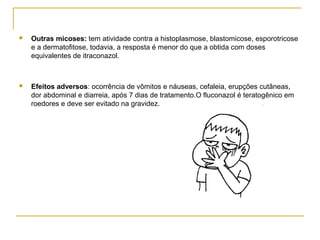  Outras micoses: tem atividade contra a histoplasmose, blastomicose, esporotricose
e a dermatofitose, todavia, a resposta é menor do que a obtida com doses
equivalentes de itraconazol.
 Efeitos adversos: ocorrência de vômitos e náuseas, cefaleia, erupções cutâneas,
dor abdominal e diarreia, após 7 dias de tratamento.O fluconazol é teratogênico em
roedores e deve ser evitado na gravidez.
 