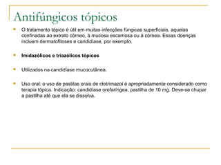 Antifúngicos tópicos
 O tratamento tópico é útil em muitas infecções fúngicas superficiais, aquelas
confinadas ao extrato córneo, à mucosa escamosa ou à córnea. Essas doenças
incluem dermatofitoses e candidíase, por exemplo.
 Imidazólicos e triazólicos tópicos
 Utilizados na candidíase mucocutânea.
 Uso oral: o uso de pastilas orais de clotrimazol é apropriadamente considerado como
terapia tópica. Indicação: candidíase orofaríngea, pastilha de 10 mg. Deve-se chupar
a pastilha até que ela se dissolva.
 
