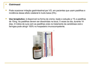 Clotrimazol
 Pode ocasionar irritação gastrintestinal por VO, em pacientes que usam pastilhas e
incidência desse efeito colateral é muito baixa (5%).
 Uso terapêutico: é disponível na forma de creme, loção e solução a 1% e pastilhas
de 10mg. As pastilhas devem ser dissolvidas na boca, 5 vezes ao dia, durante 14
dias. O índice de cura com as pastilhas orais no tratamento da candidíase oral e
faríngea pode atingir 100% no hospedeiro imunocompetente.
 