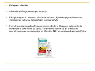  Ciclopirox olamina
 Atividade antifúngica de amplo espetctro
 É fungicida para C. albicans, Microsporum canis , Epidermophyton floccosum,
Trichophyton rubrum e Trichophyton mentagrophyte.
 Encontra-se disponível na forma de creme e loção a 1% para o tratamento de
candidíase e para tinhas do corpo. Taxa de cura variam de 81 a 94% nas
dermatomicoses e nas infecções por Candida. Não se constatou toxicidade tópica.
 