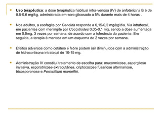  Uso terapêutico: a dose terapêutica habitual intra-venosa (IV) de anfotericina B é de
0,5-0,6 mg/kg, administrada em soro glicosado a 5% durante mais de 4 horas .
 Nos adultos, a esofagite por Candida responde a 0,15-0,2 mg/kg/dia. Via intratecal,
em pacientes com meningite por Coccidiodes 0,05-0,1 mg, sendo a dose aumentada
em 0,5mg, 3 vezes por semana, de acordo com a tolerância do paciente. Em
seguida, a terapia é mantida em um esquema de 2 vezes por semana.
 Efeitos adversos como cefaleia e febre podem ser diminuídos com a administração
de hidrocortisona intratecal de 10-15 mg.
 Administração IV constitui tratamento de escolha para: mucormicose, aspergilose
invasiva, esporotricose extracutânea, criptococose,fusariose alternariose,
tricosporonose e Pernicillium marneffei.
 