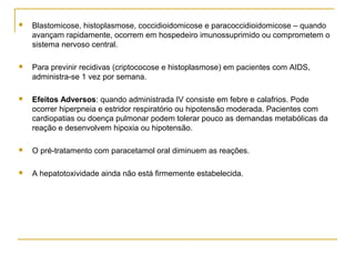  Blastomicose, histoplasmose, coccidioidomicose e paracoccidioidomicose – quando
avançam rapidamente, ocorrem em hospedeiro imunossuprimido ou comprometem o
sistema nervoso central.
 Para previnir recidivas (criptococose e histoplasmose) em pacientes com AIDS,
administra-se 1 vez por semana.
 Efeitos Adversos: quando administrada IV consiste em febre e calafrios. Pode
ocorrer hiperpneia e estridor respiratório ou hipotensão moderada. Pacientes com
cardiopatias ou doença pulmonar podem tolerar pouco as demandas metabólicas da
reação e desenvolvem hipoxia ou hipotensão.
 O pré-tratamento com paracetamol oral diminuem as reações.
 A hepatotoxividade ainda não está firmemente estabelecida.
 