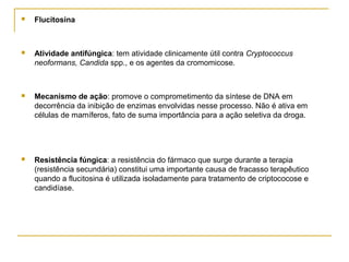  Flucitosina
 Atividade antifúngica: tem atividade clinicamente útil contra Cryptococcus
neoformans, Candida spp., e os agentes da cromomicose.
 Mecanismo de ação: promove o comprometimento da síntese de DNA em
decorrência da inibição de enzimas envolvidas nesse processo. Não é ativa em
células de mamíferos, fato de suma importância para a ação seletiva da droga.
 Resistência fúngica: a resistência do fármaco que surge durante a terapia
(resistência secundária) constitui uma importante causa de fracasso terapêutico
quando a flucitosina é utilizada isoladamente para tratamento de criptococose e
candidíase.
 