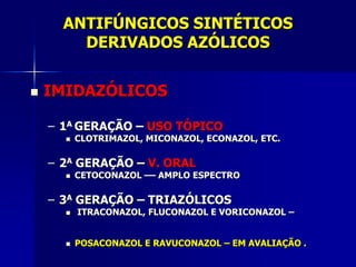 ANTIFÚNGICOS SINTÉTICOS
        DERIVADOS AZÓLICOS


   IMIDAZÓLICOS

    – 1A GERAÇÃO – USO TÓPICO
         CLOTRIMAZOL, MICONAZOL, ECONAZOL, ETC.

    – 2A GERAÇÃO – V. ORAL
         CETOCONAZOL –– AMPLO ESPECTRO

    – 3A GERAÇÃO – TRIAZÓLICOS
         ITRACONAZOL, FLUCONAZOL E VORICONAZOL –


         POSACONAZOL E RAVUCONAZOL – EM AVALIAÇÃO .
 