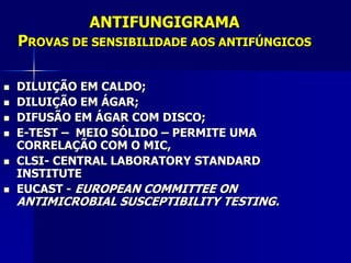 ANTIFUNGIGRAMA
    PROVAS DE SENSIBILIDADE AOS ANTIFÚNGICOS

   DILUIÇÃO EM CALDO;
   DILUIÇÃO EM ÁGAR;
   DIFUSÃO EM ÁGAR COM DISCO;
   E-TEST – MEIO SÓLIDO – PERMITE UMA
    CORRELAÇÃO COM O MIC,
   CLSI- CENTRAL LABORATORY STANDARD
    INSTITUTE
   EUCAST - EUROPEAN COMMITTEE ON
    ANTIMICROBIAL SUSCEPTIBILITY TESTING.
 