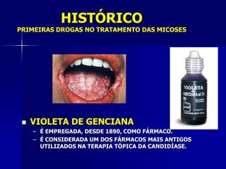 HISTÓRICO
PRIMEIRAS DROGAS NO TRATAMENTO DAS MICOSES




    VIOLETA DE GENCIANA
     – É EMPREGADA, DESDE 1890, COMO FÁRMACO.
     – É CONSIDERADA UM DOS FÁRMACOS MAIS ANTIGOS
       UTILIZADOS NA TERAPIA TÓPICA DA CANDIDÍASE.
 
